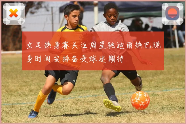女足热身赛关注周星驰迪丽热巴现身时间安排备受球迷期待