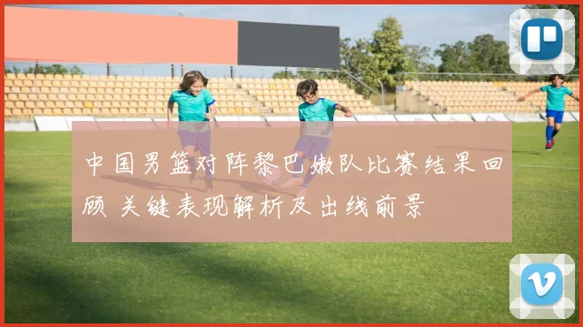 中国男篮对阵黎巴嫩队比赛结果回顾 关键表现解析及出线前景