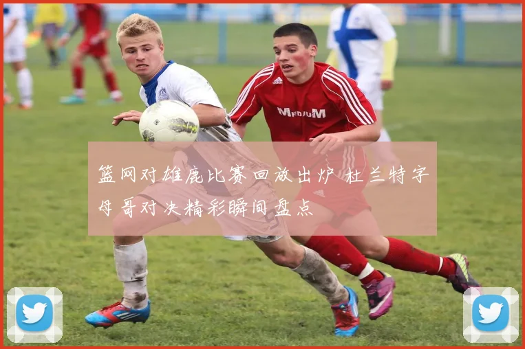 篮网对雄鹿比赛回放出炉 杜兰特字母哥对决精彩瞬间盘点