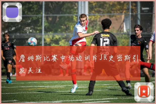 詹姆斯比赛中场边训斥JR史密斯引发关注