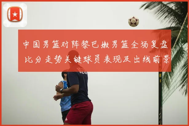 中国男篮对阵黎巴嫩男篮全场复盘 比分走势关键球员表现及出线前景