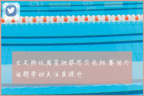 女足热议周星驰蔡思贝亮相 赛场外话题带动关注度提升