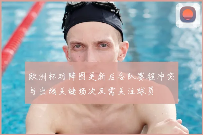 欧洲杯对阵图更新后各队赛程冲突与出线关键场次及需关注球员