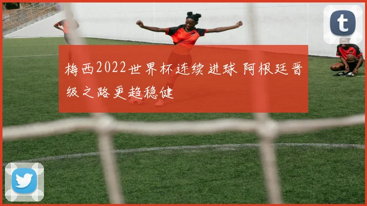 梅西2022世界杯连续进球 阿根廷晋级之路更趋稳健