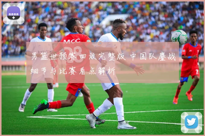 男篮世预赛回放完整版 中国队鏖战细节与比赛看点解析