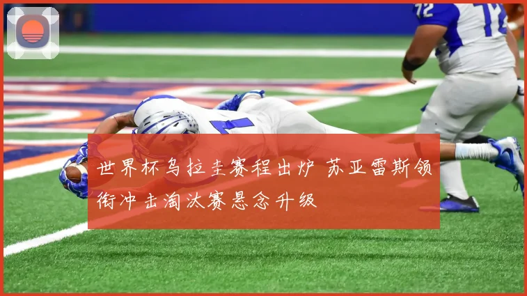 世界杯乌拉圭赛程出炉 苏亚雷斯领衔冲击淘汰赛悬念升级