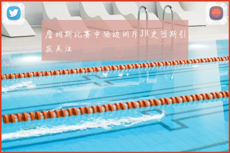 詹姆斯比赛中场边训斥JR史密斯引发关注