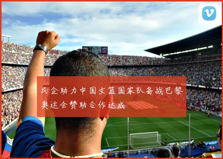 民企助力中国女篮国家队备战巴黎奥运会赞助合作达成