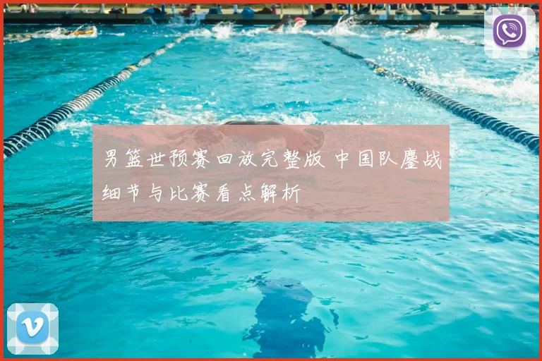 男篮世预赛回放完整版 中国队鏖战细节与比赛看点解析