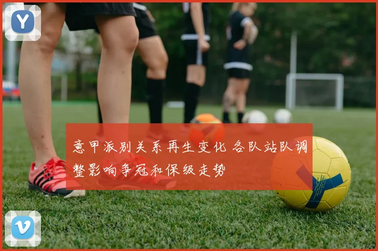 意甲派别关系再生变化 各队站队调整影响争冠和保级走势