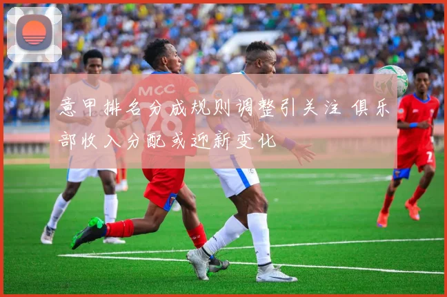 意甲排名分成规则调整引关注 俱乐部收入分配或迎新变化