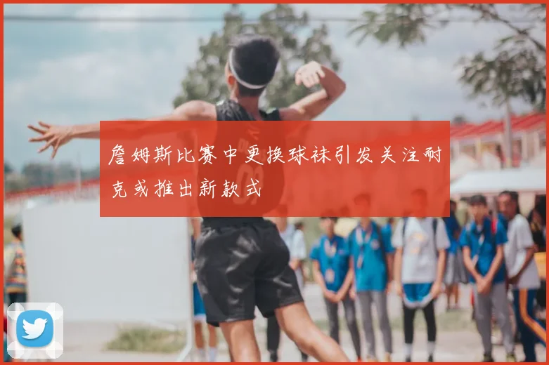 詹姆斯比赛中更换球袜引发关注耐克或推出新款式