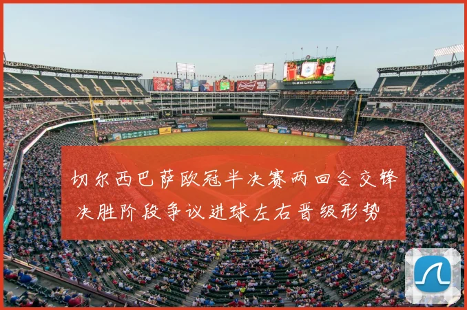 切尔西巴萨欧冠半决赛两回合交锋 决胜阶段争议进球左右晋级形势