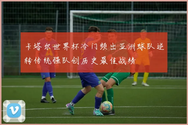 卡塔尔世界杯冷门频出亚洲球队逆转传统强队创历史最佳战绩