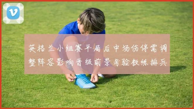 英格兰小组赛平局后中场伤停需调整阵容影响晋级前景考验教练排兵布阵