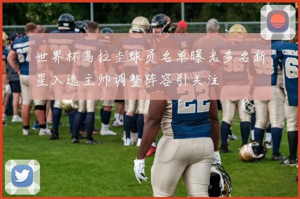 世界杯乌拉圭球员名单曝光多名新星入选主帅调整阵容引关注