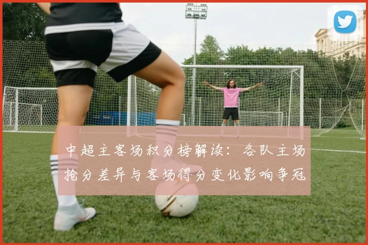 中超主客场积分榜解读：各队主场抢分差异与客场得分变化影响争冠格局