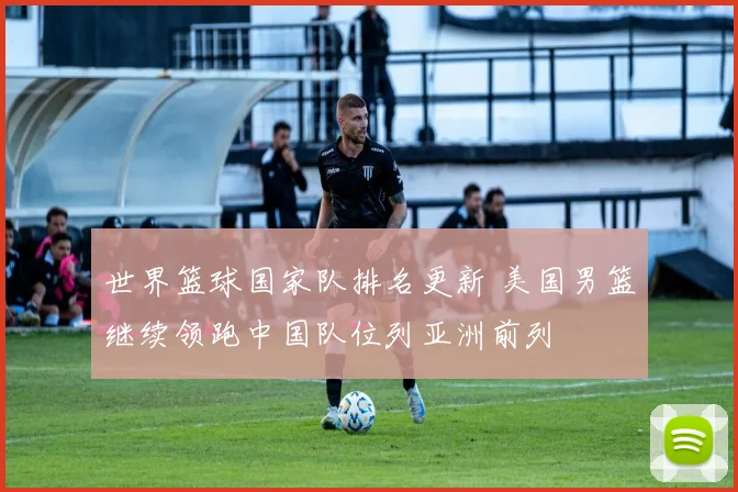 世界篮球国家队排名更新 美国男篮继续领跑中国队位列亚洲前列