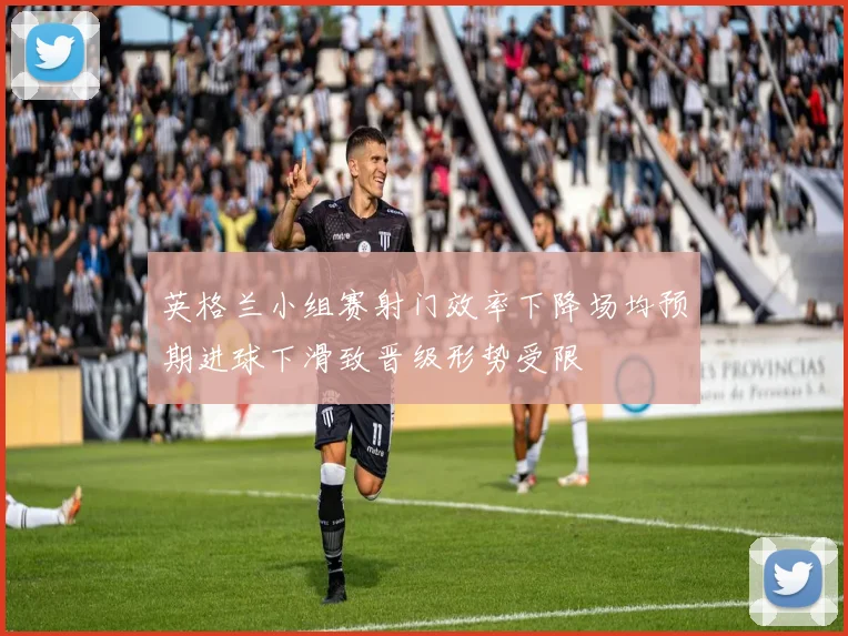 英格兰小组赛射门效率下降场均预期进球下滑致晋级形势受限