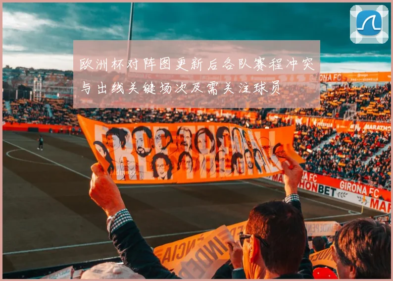 欧洲杯对阵图更新后各队赛程冲突与出线关键场次及需关注球员