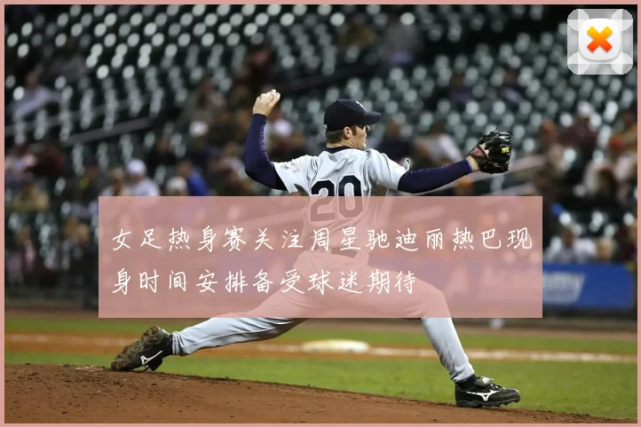 女足热身赛关注周星驰迪丽热巴现身时间安排备受球迷期待