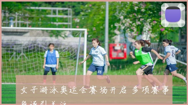 女子游泳奥运会赛场开启 多项赛事角逐引关注
