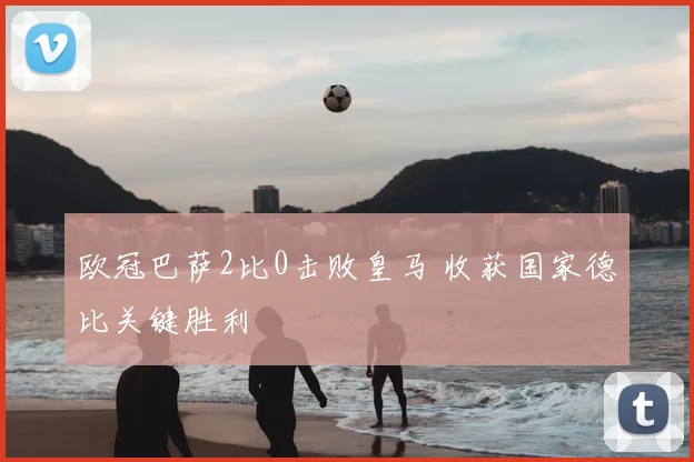 欧冠巴萨2比0击败皇马 收获国家德比关键胜利